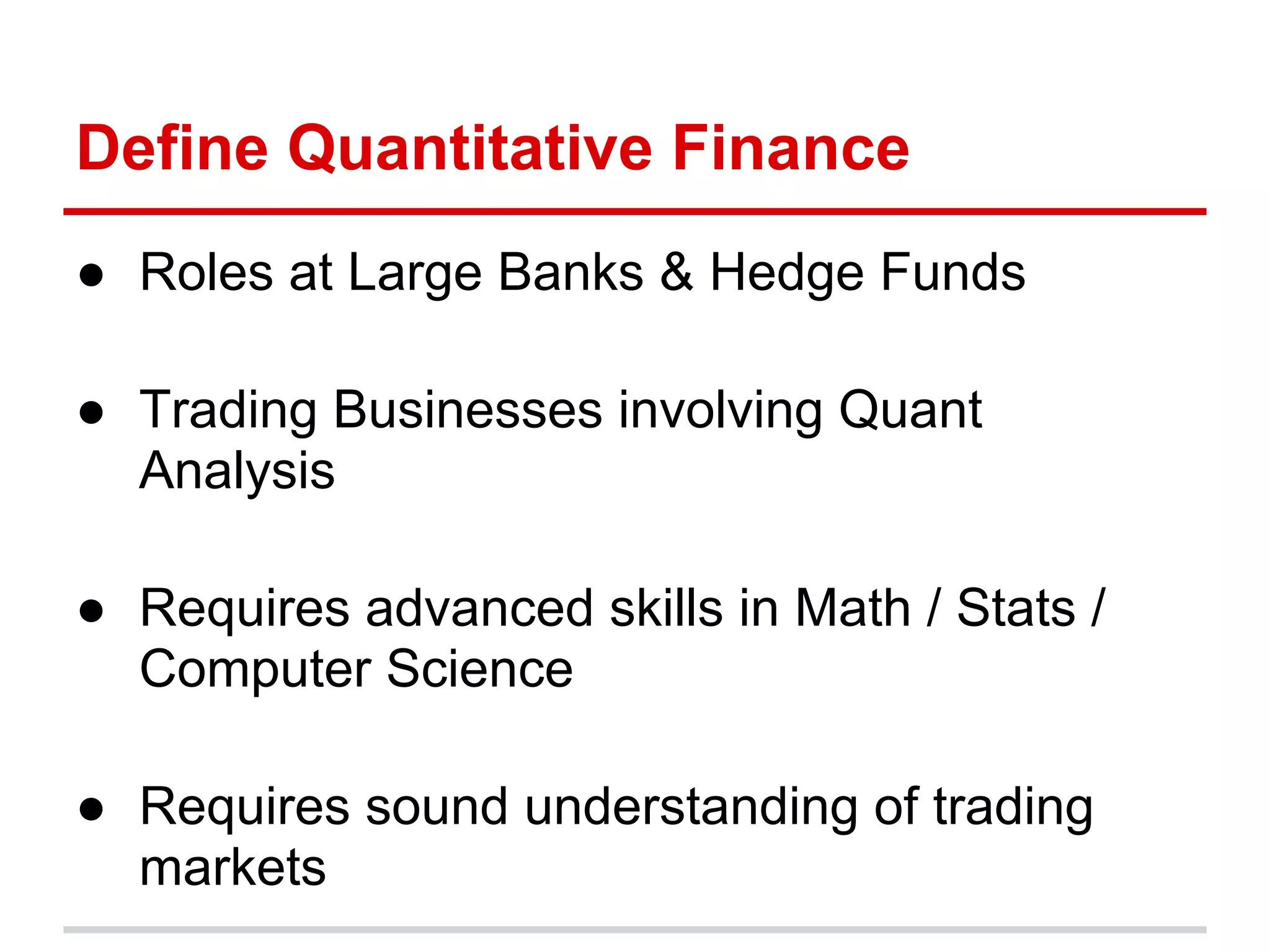 Define Quantitative Finance
● Roles at Large Banks & Hedge Funds
● Trading Businesses involving Quant
Analysis
● Requires advanced skills in Math / Stats /
Computer Science
● Requires sound understanding of trading
markets
 