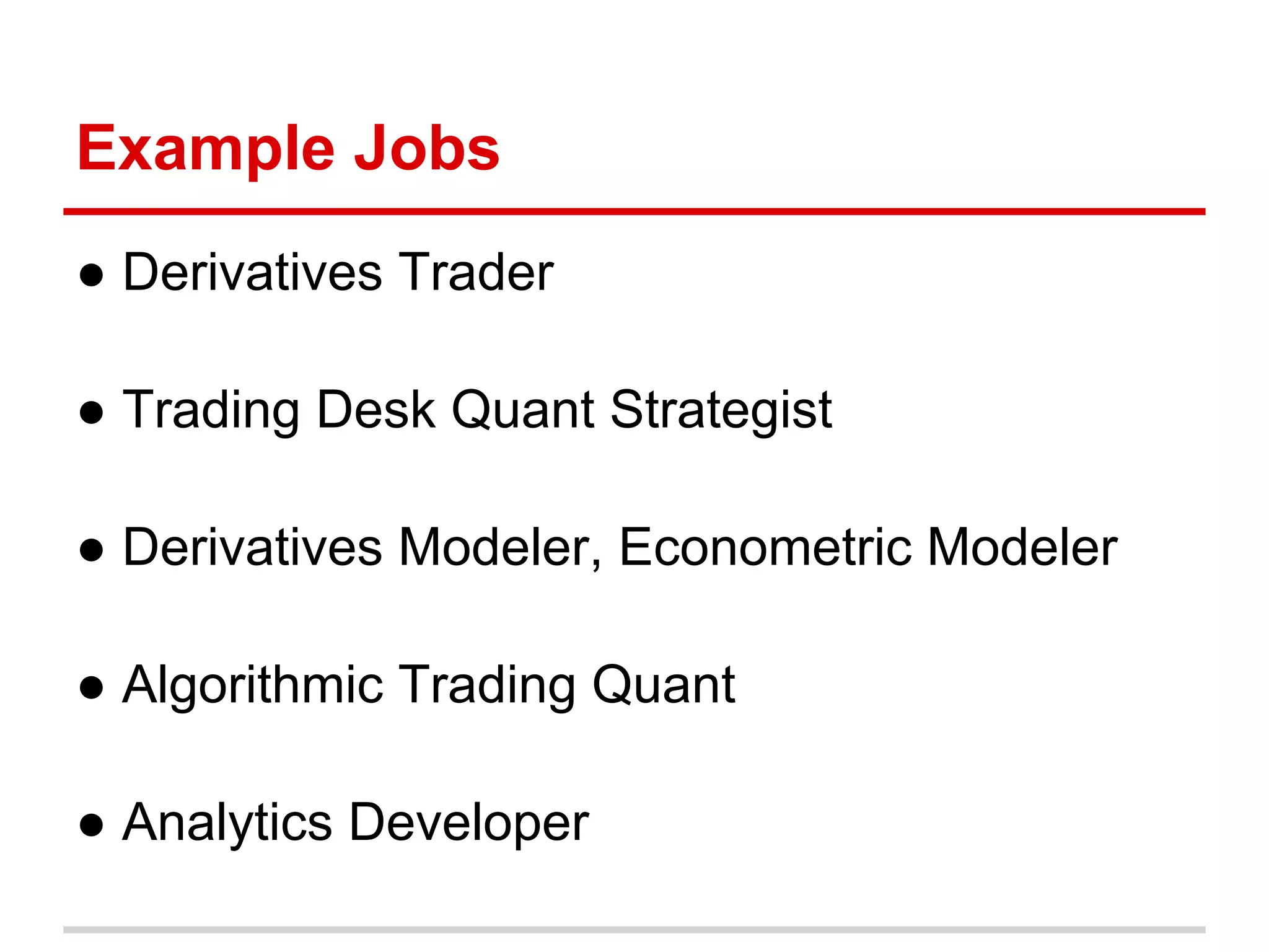Example Jobs
● Derivatives Trader
● Trading Desk Quant Strategist
● Derivatives Modeler, Econometric Modeler
● Algorithmic Trading Quant
● Analytics Developer
 