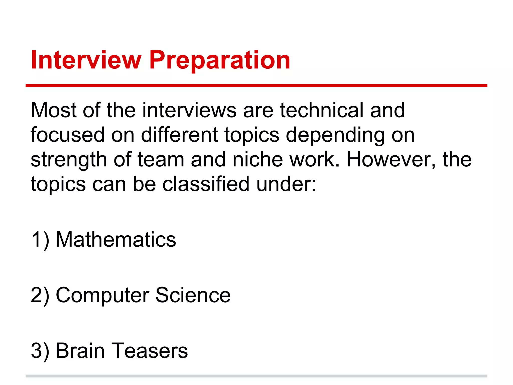 Interview Preparation
Most of the interviews are technical and
focused on different topics depending on
strength of team and niche work. However, the
topics can be classified under:
1) Mathematics
2) Computer Science
3) Brain Teasers
 
