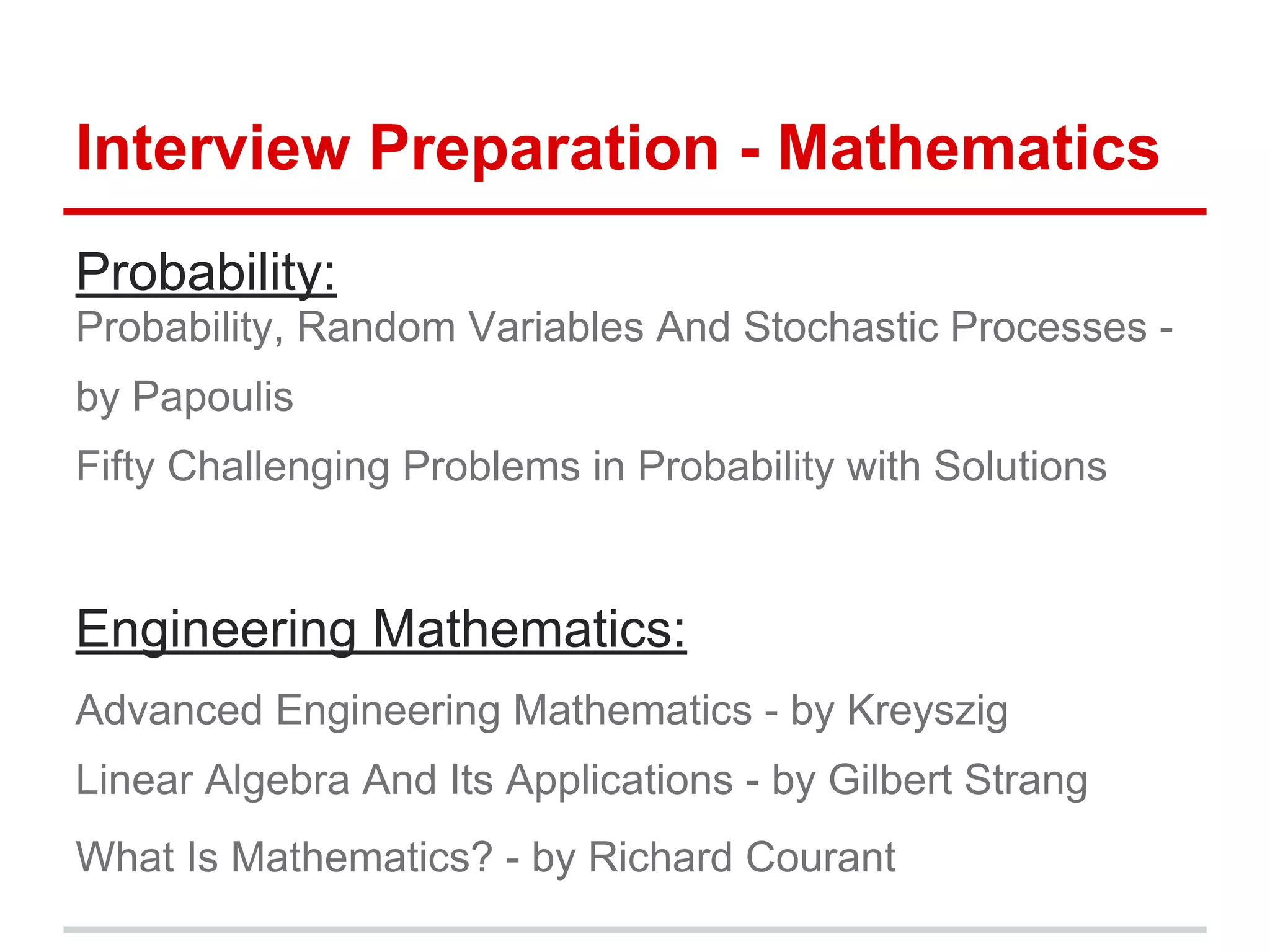 Interview Preparation - Mathematics
Probability:
Probability, Random Variables And Stochastic Processes -
by Papoulis
Fifty Challenging Problems in Probability with Solutions
Engineering Mathematics:
Advanced Engineering Mathematics - by Kreyszig
Linear Algebra And Its Applications - by Gilbert Strang
What Is Mathematics? - by Richard Courant
 