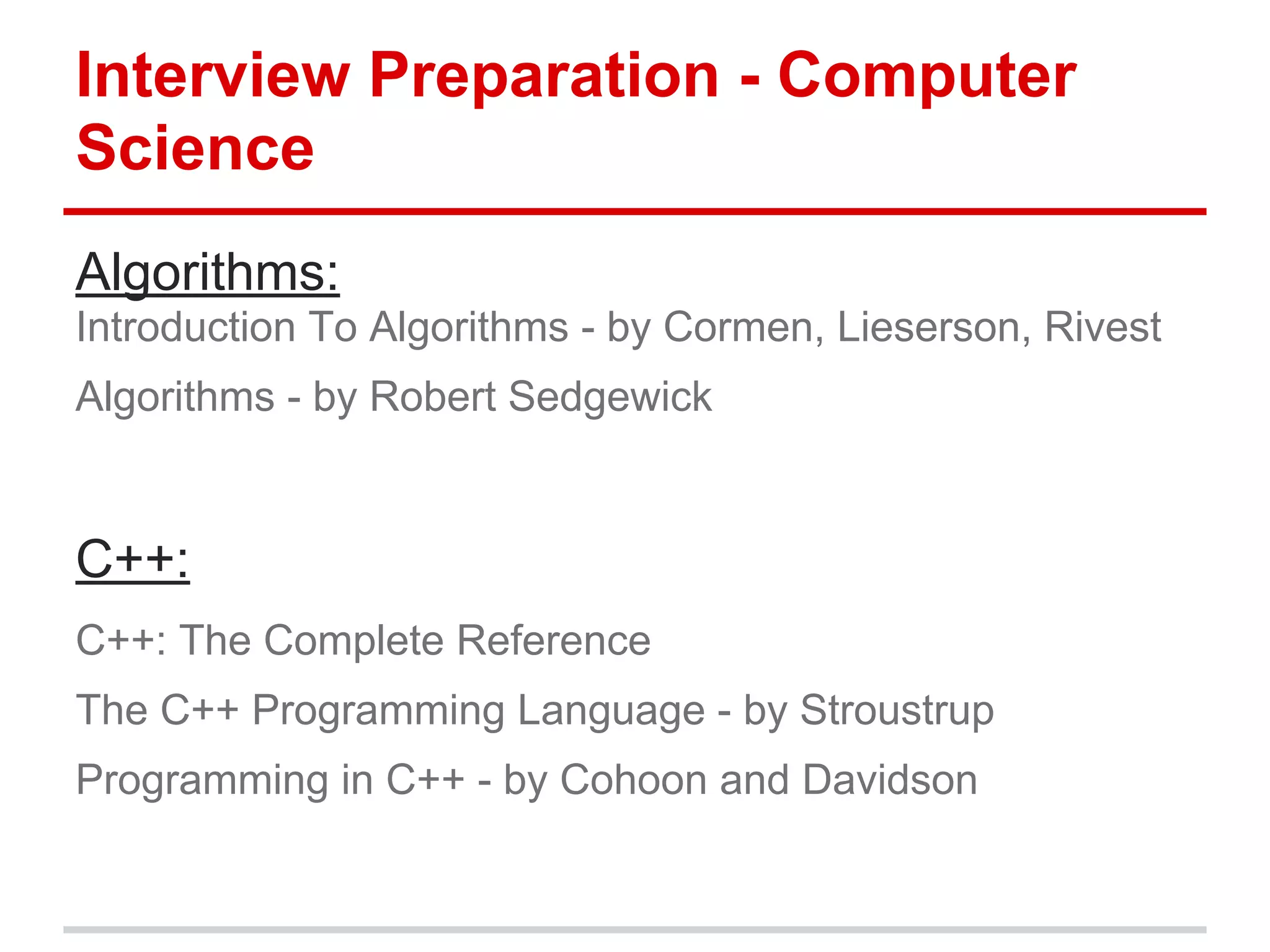 Interview Preparation - Computer
Science
Algorithms:
Introduction To Algorithms - by Cormen, Lieserson, Rivest
Algorithms - by Robert Sedgewick
C++:
C++: The Complete Reference
The C++ Programming Language - by Stroustrup
Programming in C++ - by Cohoon and Davidson
 