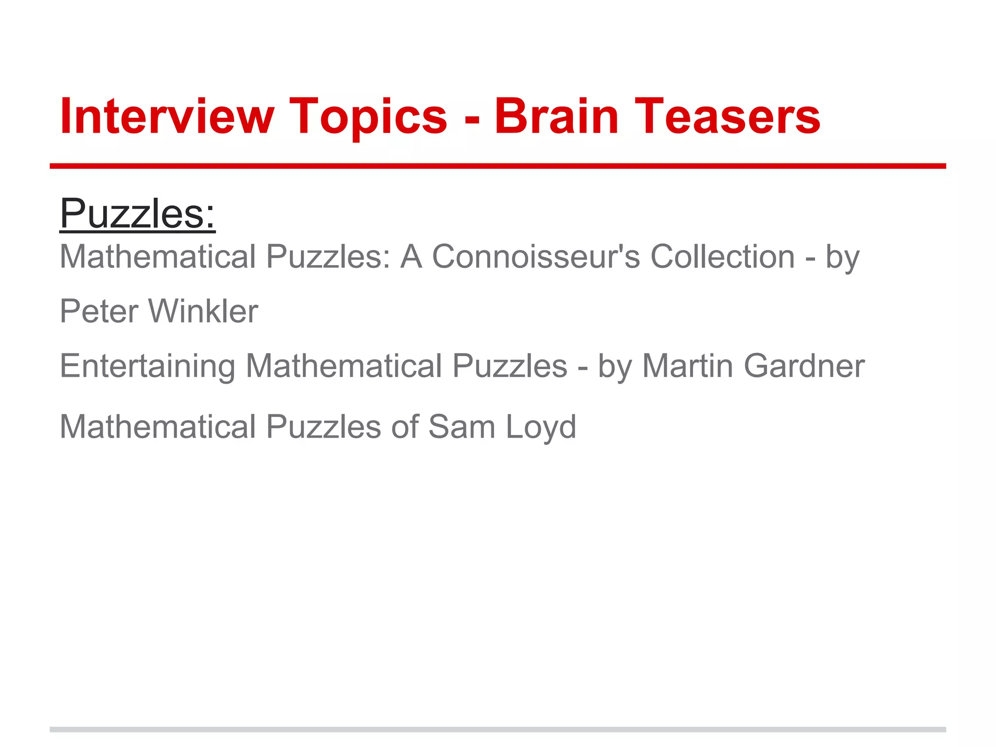Interview Topics - Brain Teasers
Puzzles:
Mathematical Puzzles: A Connoisseur's Collection - by
Peter Winkler
Entertaining Mathematical Puzzles - by Martin Gardner
Mathematical Puzzles of Sam Loyd
 