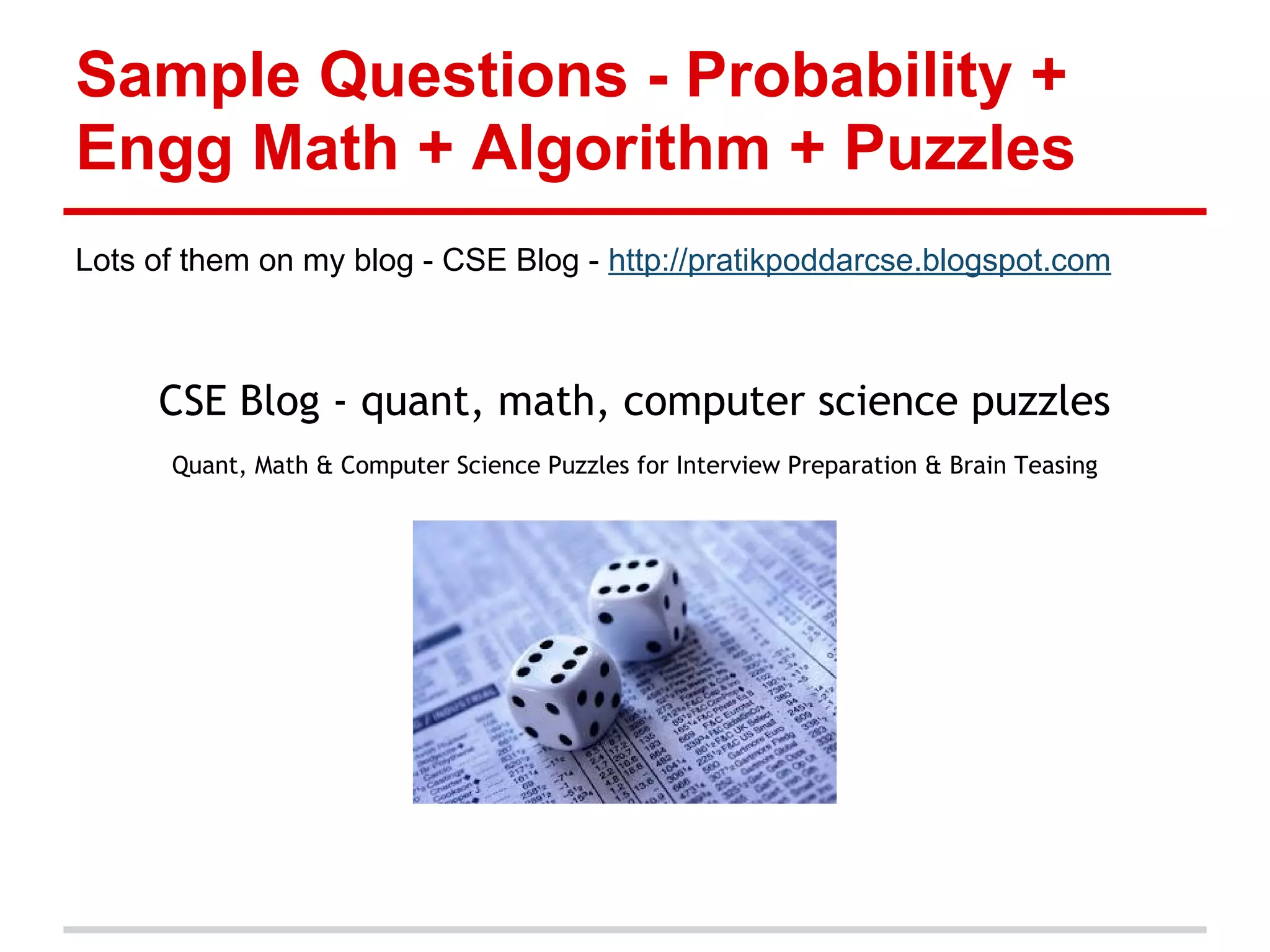 Sample Questions - Probability +
Engg Math + Algorithm + Puzzles
Lots of them on my blog - CSE Blog - http://pratikpoddarcse.blogspot.com
CSE Blog - quant, math, computer science puzzles
Quant, Math & Computer Science Puzzles for Interview Preparation & Brain Teasing
 