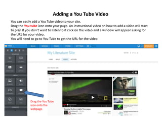 Adding a You Tube Video
You can easily add a You Tube video to your site.
Drag the You tube icon onto your page. An instructional video on how to add a video will start
to play. If you don’t want to listen to it click on the video and a window will appear asking for
the URL for your video.
You will need to go to You Tube to get the URL for the video
Drag the You Tube
icon onto the
webpage.
 
