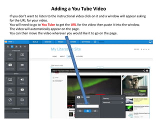 Adding a You Tube Video
If you don’t want to listen to the instructional video click on it and a window will appear asking
for the URL for your video.
You will need to go to You Tube to get the URL for the video then paste it into the window.
The video will automatically appear on the page.
You can then move the video wherever you would like it to go on the page.
 