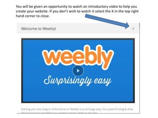 You will be given an opportunity to watch an introductory video to help you
create your website. If you don’t wish to watch it select the X in the top right
hand corner to close.
 