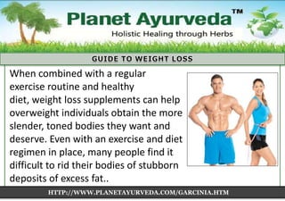 When combined with a regular
exercise routine and healthy
diet, weight loss supplements can help
overweight individuals obtain the more
slender, toned bodies they want and
deserve. Even with an exercise and diet
regimen in place, many people find it
difficult to rid their bodies of stubborn
deposits of excess fat..
HTTP://WWW.PLANETAYURVEDA.COM/GARCINIA.HTM

 