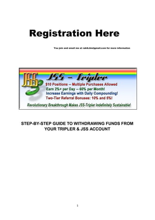 Registration Here
            You join and email me at rakib.bio@gmail.com for more information




STEP-BY-STEP GUIDE TO WITHDRAWING FUNDS FROM
         YOUR TRIPLER & JSS ACCOUNT




                               1
 