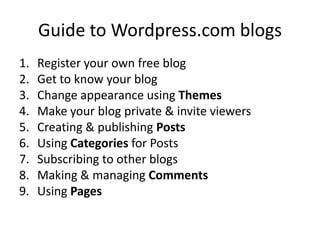 Guide to Wordpress.com blogs
1.   Register your own free blog
2.   Get to know your blog
3.   Change appearance using Themes
4.   Make your blog private & invite viewers
5.   Creating & publishing Posts
6.   Using Categories for Posts
7.   Subscribing to other blogs
8.   Making & managing Comments
9.   Using Pages
 