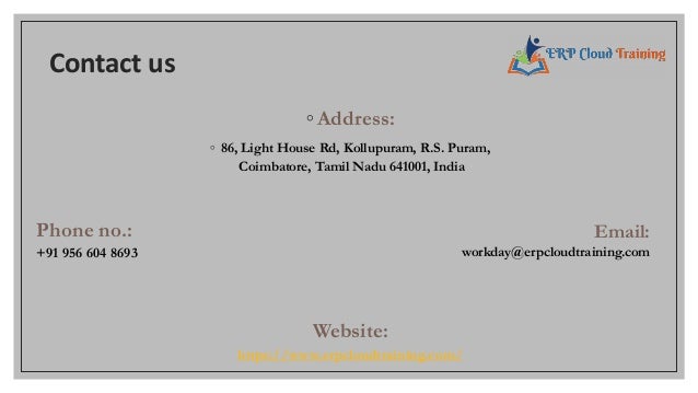 Contact us
◦Address:
◦ 86, Light House Rd, Kollupuram, R.S. Puram,
Coimbatore, Tamil Nadu 641001, India
Phone no.:
+91 956 604 8693
Email:
workday@erpcloudtraining.com
Website:
https://www.erpcloudtraining.com/
 