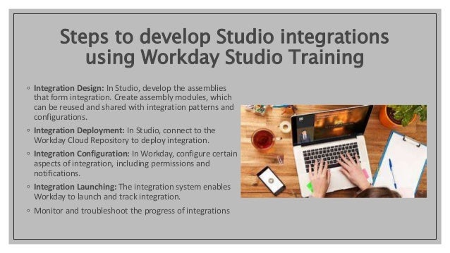 Steps to develop Studio integrations
using Workday Studio Training
◦ Integration Design: In Studio, develop the assemblies
that form integration. Create assembly modules, which
can be reused and shared with integration patterns and
configurations.
◦ Integration Deployment: In Studio, connect to the
Workday Cloud Repository to deploy integration.
◦ Integration Configuration: In Workday, configure certain
aspects of integration, including permissions and
notifications.
◦ Integration Launching: The integration system enables
Workday to launch and track integration.
◦ Monitor and troubleshoot the progress of integrations
 