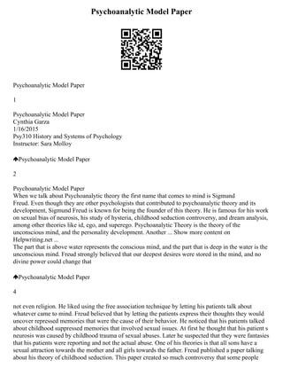 Psychoanalytic Model Paper
Psychoanalytic Model Paper
1
Psychoanalytic Model Paper
Cynthia Garza
1/16/2015
Psy310 History and Systems of Psychology
Instructor: Sara Molloy
Psychoanalytic Model Paper
2
Psychoanalytic Model Paper
When we talk about Psychoanalytic theory the first name that comes to mind is Sigmund
Freud. Even though they are other psychologists that contributed to psychoanalytic theory and its
development, Sigmund Freud is known for being the founder of this theory. He is famous for his work
on sexual bias of neurosis, his study of hysteria, childhood seduction controversy, and dream analysis,
among other theories like id, ego, and superego. Psychoanalytic Theory is the theory of the
unconscious mind, and the personality development. Another ... Show more content on
Helpwriting.net ...
The part that is above water represents the conscious mind, and the part that is deep in the water is the
unconscious mind. Freud strongly believed that our deepest desires were stored in the mind, and no
divine power could change that
Psychoanalytic Model Paper
4
not even religion. He liked using the free association technique by letting his patients talk about
whatever came to mind. Freud believed that by letting the patients express their thoughts they would
uncover repressed memories that were the cause of their behavior. He noticed that his patients talked
about childhood suppressed memories that involved sexual issues. At first he thought that his patient s
neurosis was caused by childhood trauma of sexual abuses. Later he suspected that they were fantasies
that his patients were reporting and not the actual abuse. One of his theories is that all sons have a
sexual attraction towards the mother and all girls towards the father. Freud published a paper talking
about his theory of childhood seduction. This paper created so much controversy that some people
 