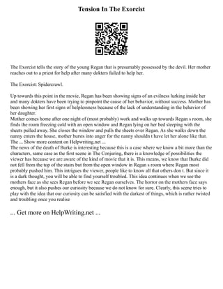 Tension In The Exorcist
The Exorcist tells the story of the young Regan that is presumably possessed by the devil. Her mother
reaches out to a priest for help after many dokters failed to help her.
The Exorcist: Spidercrawl.
Up towards this point in the movie, Regan has been showing signs of an evilness lurking inside her
and many dokters have been trying to pinpoint the cause of her behavior, without success. Mother has
been showing her first signs of helplessness because of the lack of understanding in the behavior of
her daughter.
Mother comes home after one night of (most probably) work and walks up towards Regan s room, she
finds the room freezing cold with an open window and Regan lying on her bed sleeping with the
sheets pulled away. She closes the window and pulls the sheets over Regan. As she walks down the
nanny enters the house, mother bursts into anger for the nanny shouldn t have let her alone like that.
The ... Show more content on Helpwriting.net ...
The news of the death of Burke is interesting because this is a case where we know a bit more than the
characters, same case as the first scene in The Conjuring, there is a knowledge of possibilities the
viewer has because we are aware of the kind of movie that it is. This means, we know that Burke did
not fell from the top of the stairs but from the open window in Regan s room where Regan most
probably pushed him. This intrigues the viewer, people like to know all that others don t. But since it
is a dark thought, you will be able to find yourself troubled. This idea continues when we see the
mothers face as she sees Regan before we see Regan ourselves. The horror on the mothers face says
enough, but it also pushes our curiosity because we do not know for sure. Clearly, this scene tries to
play with the idea that our curiosity can be satisfied with the darkest of things, which is rather twisted
and troubling once you realise
... Get more on HelpWriting.net ...
 