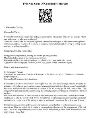 Pros And Cons Of Commodity Markets
1. Commodity Trading
Commodity Market
Commodity market is a place where trading in commodities takes place. These are the markets where
raw and primary products are exchanged.
These raw commodities are traded on regulated commodity exchanges, in which they are bought and
sold in standardized contracts. It is similar to an equity market, but instead of buying or selling shares
one buys or sells commodities.
Categories of trading commodities
Energy (including crude oil, heating oil, natural gas and gasoline)
Metals (including gold, silver, platinum and copper)
Livestock and Meat (including lean hogs, pork bellies, live cattle and feeder cattle)
Agricultural (including corn, soybeans, wheat, rice, cocoa, coffee, cotton and sugar)
How to trade in commodities
(i) Commodity Futures
A standardized agreement to buy (or sell) an asset in the future, at a price ... Show more content on
Helpwriting.net ...
Commodity Derivatives: An Introduction
Commodity derivatives markets have been in presence for a considerable length of time, driven by the
endeavors of producers, users and speculators(investors) to deal with their business and financial risks.
Producers need to deal with the exposure to changes in the prices they get for their commodities. They
are generally centered around accomplishing the same impact as fixed prices on contracts to offer their
produce.
End users want and need to fence the costs at which they can buy commodities. A clinic framework
might need to alter the cost at which it buys power for air conditioning during the summer. An aircraft
needs to secure in the cost of the jet fuel it needs to buy in order to manage the peak season demand.
In the meantime, investors and financial intermediaries can either buy or sell commodities using
derivatives. They put capital that is crucial to encouraging the business of the producer and of the end
user. They stand prepared to execute with these market participants; without them, producers and end
users couldn t fence their
 
