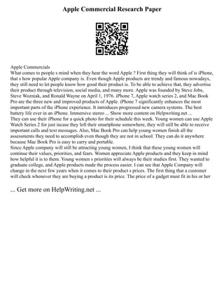 Apple Commercial Research Paper
Apple Commercials
What comes to people s mind when they hear the word Apple ? First thing they will think of is iPhone,
that s how popular Apple company is. Even though Apple products are trendy and famous nowadays,
they still need to let people know how good their product is. To be able to achieve that, they advertise
their product through television, social media, and many more. Apple was founded by Steve Jobs,
Steve Wozniak, and Ronald Wayne on April 1, 1976. iPhone 7, Apple watch series 2, and Mac Book
Pro are the three new and improved products of Apple. iPhone 7 significantly enhances the most
important parts of the iPhone experience. It introduces progressed new camera systems. The best
battery life ever in an iPhone. Immersive stereo ... Show more content on Helpwriting.net ...
They can use their iPhone for a quick photo for their schedule this week. Young women can use Apple
Watch Series 2 for just incase they left their smartphone somewhere, they will still be able to receive
important calls and text messages. Also, Mac Book Pro can help young women finish all the
assessments they need to accomplish even though they are not in school. They can do it anywhere
because Mac Book Pro is easy to carry and portable.
Since Apple company will still be attracting young women, I think that these young women will
continue their values, priorities, and fears. Women appreciate Apple products and they keep in mind
how helpful it is to them. Young women s priorities will always be their studies first. They wanted to
graduate college, and Apple products made the process easier. I can see that Apple Company will
change in the next few years when it comes to their product s prices. The first thing that a customer
will check whenever they are buying a product is its price. The price of a gadget must fit in his or her
... Get more on HelpWriting.net ...
 