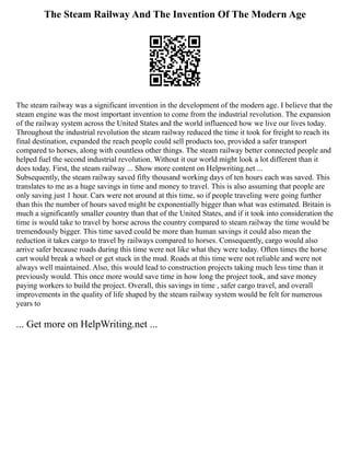 The Steam Railway And The Invention Of The Modern Age
The steam railway was a significant invention in the development of the modern age. I believe that the
steam engine was the most important invention to come from the industrial revolution. The expansion
of the railway system across the United States and the world influenced how we live our lives today.
Throughout the industrial revolution the steam railway reduced the time it took for freight to reach its
final destination, expanded the reach people could sell products too, provided a safer transport
compared to horses, along with countless other things. The steam railway better connected people and
helped fuel the second industrial revolution. Without it our world might look a lot different than it
does today. First, the steam railway ... Show more content on Helpwriting.net ...
Subsequently, the steam railway saved fifty thousand working days of ten hours each was saved. This
translates to me as a huge savings in time and money to travel. This is also assuming that people are
only saving just 1 hour. Cars were not around at this time, so if people traveling were going further
than this the number of hours saved might be exponentially bigger than what was estimated. Britain is
much a significantly smaller country than that of the United States, and if it took into consideration the
time is would take to travel by horse across the country compared to steam railway the time would be
tremendously bigger. This time saved could be more than human savings it could also mean the
reduction it takes cargo to travel by railways compared to horses. Consequently, cargo would also
arrive safer because roads during this time were not like what they were today. Often times the horse
cart would break a wheel or get stuck in the mud. Roads at this time were not reliable and were not
always well maintained. Also, this would lead to construction projects taking much less time than it
previously would. This once more would save time in how long the project took, and save money
paying workers to build the project. Overall, this savings in time , safer cargo travel, and overall
improvements in the quality of life shaped by the steam railway system would be felt for numerous
years to
... Get more on HelpWriting.net ...
 