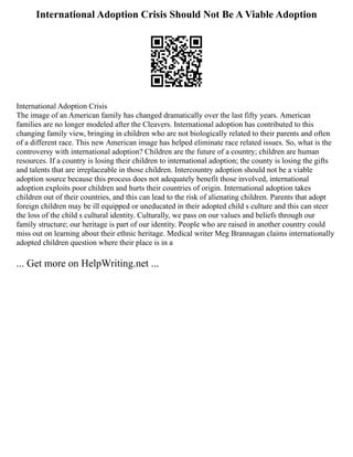 International Adoption Crisis Should Not Be A Viable Adoption
International Adoption Crisis
The image of an American family has changed dramatically over the last fifty years. American
families are no longer modeled after the Cleavers. International adoption has contributed to this
changing family view, bringing in children who are not biologically related to their parents and often
of a different race. This new American image has helped eliminate race related issues. So, what is the
controversy with international adoption? Children are the future of a country; children are human
resources. If a country is losing their children to international adoption; the county is losing the gifts
and talents that are irreplaceable in those children. Intercountry adoption should not be a viable
adoption source because this process does not adequately benefit those involved, international
adoption exploits poor children and hurts their countries of origin. International adoption takes
children out of their countries, and this can lead to the risk of alienating children. Parents that adopt
foreign children may be ill equipped or uneducated in their adopted child s culture and this can steer
the loss of the child s cultural identity. Culturally, we pass on our values and beliefs through our
family structure; our heritage is part of our identity. People who are raised in another country could
miss out on learning about their ethnic heritage. Medical writer Meg Brannagan claims internationally
adopted children question where their place is in a
... Get more on HelpWriting.net ...
 