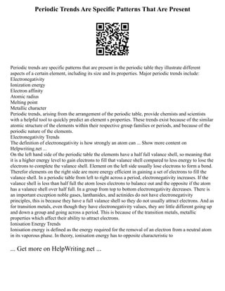 Periodic Trends Are Specific Patterns That Are Present
Periodic trends are specific patterns that are present in the periodic table they illustrate different
aspects of a certain element, including its size and its properties. Major periodic trends include:
Electronegativity
Ionization energy
Electron affinity
Atomic radius
Melting point
Metallic character
Periodic trends, arising from the arrangement of the periodic table, provide chemists and scientists
with a helpful tool to quickly predict an element s properties. These trends exist because of the similar
atomic structure of the elements within their respective group families or periods, and because of the
periodic nature of the elements.
Electronegativity Trends
The definition of electronegativity is how strongly an atom can ... Show more content on
Helpwriting.net ...
On the left hand side of the periodic table the elements have a half full valance shell, so meaning that
it is a higher energy level to gain electrons to fill that valance shell compared to less energy to lose the
electrons to complete the valance shell. Element on the left side usually lose electrons to form a bond.
Therefor elements on the right side are more energy efficient in gaining a set of electrons to fill the
valance shell. In a periodic table from left to right across a period, electronegativity increases. If the
valance shell is less than half full the atom loses electrons to balance out and the opposite if the atom
has a valance shell over half full. In a group from top to bottom electronegativity decreases. There is
an important exception noble gases, lanthanides, and actinides do not have electronegativity
principles, this is because they have a full valance shell so they do not usually attract electrons. And as
for transition metals, even though they have electronegativity values, they are little different going up
and down a group and going across a period. This is because of the transition metals, metallic
properties which affect their ability to attract electrons.
Ionisation Energy Trends
Ionisation energy is defined as the energy required for the removal of an electron from a neutral atom
in its vaporous phase. In theory, ionisation energy has to opposite characteristic to
... Get more on HelpWriting.net ...
 