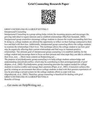Grief Counseling Research Paper
GRIEF COUNSELING IN A GROUP SETTING 5
Interpersonal Counseling
Interpersonal Counseling in a group setting helps initiate the mourning process and encourages the
grieving individual to regain interests and re establish relationships (MacNair‐Semands, 2004).
Interpersonal group counselors encourage college students to discuss the events surrounding their loss.
In doing so, college students are allowed the opportunity to reflect on their feelings connected to their
loss and deal with their loss. Additionally, interpersonal group counseling allows the college students
to examine the relationships I their lives. This technique allows the college student to see how grief
may be negatively affecting their current relationships and find ways to maintain positive
relationships. The ultimate goal of interpersonal group counseling is to establish stability for the
college student and encourage them to focus on their present and what steps they can take to enhance
their lives, now. ... Show more content on Helpwriting.net ...
The purpose of psychodynamic group counseling is to help college students acknowledge and
understanding unresolved conflict, which may be contributing to their prolonged periods of grief
(Kipnes, et al., 2002). Psychodynamic group counseling provides the support needed for college
students to resolve conflict and manage their emotions (Piper, et al., 2001). Counselors achieve this
goal by creating an environment that allows college students to deal with their present experiences of
loss by providing a reward system for the college students efforts to cope with loss
(Ogrodniczuk, et al., 2003). Therefore, group counseling is beneficial for dealing with grief.
GRIEF COUNSELING IN A GROUP SETTING 6
Benefits of Group
... Get more on HelpWriting.net ...
 