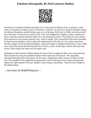 Emotions InSympathy, By Paul Laurence Dunbar
Emotions are constantly building up inside of you. Some may be feelings of joy or pleasure, while
others are emotions of sadness, pain or frustration. Typically, we relieve our emotions through writing,
by talking to therapists, possibly doing yoga, or even sleeping. Well, back in 1800s, most slaves didn t
have the luxury to learn how to read or write. They were whipped for sleeping, as they worked most
hours of the day and they definitely didn t have any therapists to talk to. This made the slaves release
their emotions in more unconventional ways, such as singing. This is described in the poem Sympathy
by Paul Laurence Dunbar, which is about the imprisonment of the life of a slave and excerpt from
Narrative (pages 8 9) by Frederick Douglass, a personal insight to Douglass horrid life as a slave. Both
texts convey the central idea that during times of sorrow, slaves would sing to release their pain and
misery. These songs they sung were not songs of joy.
Sympathy by Paul Laurence Dunbar depicts the idea of slaves singing for their sorrow and releasing
their emotions by using an extended metaphor which carries the entire poem. The caged bird,
referenced throughout the entire poem, are the slaves. Trapped up with no escape, not able to break
free. The metaphor of the caged bird to represent the slaves in this poem truly carries the piece and
depicts the imprisonment of slavery. Dunbar evokes imagery ,describing ...when the sun is bright on
the upland slopes,
... Get more on HelpWriting.net ...
 