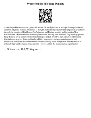 Syncretism In The Tang Dynasty
According to Dictionary.com, syncretistic means the amalgamation or attempted amalgamation of
different religions, cultures, or schools of thought. In the Chinese culture and religions this is shown
through the merging of Buddhism, Confucianism, and Daoism together and formatting Neo
Confucianism. Buddhism came to an imaginative and thriving crest amid the Tang dynasty; yet the
Sung dynasty saw a response to the remote religion and an inventive transformation of the stale
Confucian convention. In the political world this appeared as a change development which
endeavored to address the socio­
economic issues of the day by an imaginative reinterpretation of
antiquated perfect Confucian organizations. However, of all the more enduring significance
... Get more on HelpWriting.net ...
 