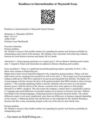 Readiness to Internationalize at Maynooth Essay
Readiness to Internationalize at Maynooth Natural Granite
Shingirayi A. Mutandiro 6565816
Date: 14/11/14
ADM 3318C
Professor Lynn MacDonald
Executive Summary
Primary problem
Mr. Hyland is trying to find suitable markets for expanding his granite rock business profitably by
relinquishing some control of his business. Mr. Hyland is also concerned with achieving a balance
between his local business interests and family life in Canada.
Alternatives 1. Keep ongoing operations as is (status quo) 2. Service Boston, Hamburg and London
only 3. Expand to Tokyo and Amsterdam (in addition to Boston, Hamburg and London)
Facts considered 1. There is a significant household gardening market, especially in USA 2. The ...
Show more content on Helpwriting.net ...
Higher prices lead to lower demand compared to the competitors granite products. Delays will also
lead to poor service, meaning lower goodwill as well as lost sales. 2. The average cost of auto propane
trading worldwide at US$6.40 is expected to rise given growing global fuel demand. The higher cost
of auto propane will also increase the price of the granite products that MNG intends to ship to foreign
markets. 3. The Canadian gardening market is heavily saturated, and even more so as the granite
business grows. With the advent of the internet, customers have more options to find cheaper
alternatives to MNG s products. This also means the company s market share is significantly reduced.
4. Language and social differences in potential markets act as barriers to business activities. Without
knowledge of the foreign languages, conducting business transactions becomes harder. The culture
differences make it even more complicated, since there are differences in business etiquette depending
on the country. 5. Balancing family time and business is also important for Mr. Hyland. Running a
business like this is time consuming and gets in the way of his aim for more family time.
Primary problem
Mr. Hyland is trying to find suitable markets for expanding his granite rock business profitably by
relinquishing some
... Get more on HelpWriting.net ...
 