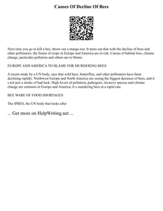 Causes Of Decline Of Bees
Next time you go to kill a bee, throw out a mango too. It turns out that with the decline of bees and
other pollinators, the future of crops in Europe and America are at risk. Causes of habitat loss, climate
change, pesticides pollution and others are to blame.
EUROPE AND AMERICA TO BLAME FOR MURDERING BEES
A recent study by a UN body, says that wild bees, butterflies, and other pollinators have been
declining rapidly. Northwest Europe and North America are seeing the biggest decrease of bees, and it
s not just a stroke of bad luck. High levels of pollution, pathogens, invasive species and climate
change are common in Europe and America. It s murdering bees at a rapid rate.
BEE WARE OF FOOD SHORTAGES
The IPBES, the UN body that looks after
... Get more on HelpWriting.net ...
 