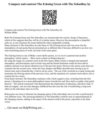 Compare and contrast The Echoing Green with The Schoolboy by
Compare and contrast The Echoing Green with The Schoolboy by
William Blake
Both The Echoing Green and The Schoolboy are classed under the section, Songs of Innocence ,
which at first suggests that they will be of a similar nature. However this presumption is dispelled
early on, as one examines the issues behind the often comparable wording.
Many elements in The Schoolboy do echo those in The Echoing Green and visa versa, but the
atmospheres of each poem that are presented are so different that it becomes difficult to see how two
such contrasting pieces of work can unite in the same genre.
The Echoing Green is one of Blake s most idyllic poems, as it is set in a pastoral and carefree
atmosphere, which centres ... Show more content on Helpwriting.net ...
By using the image of a summer morn in the first stanza, Blake creates a tranquil and untainted
atmosphere, and descriptions such as birds sing and the distant huntsman winds his horn add an
auditory element in an almost identical way to the previous poem. However the serene scene does not
continue into the second verse, where the tone changes and Blake describes how having to go to
school ruins such a beautiful day: it drives all joy away . The use of the word drives is quite strong and
terminates the flowing nature of the previous verse, and the repetition of a summer morn allows one to
contrast the two verses.
From hence forward, The Schoolboy continues with a fairly negative tone, switching from the first
person, I drooping sit to a more philosophical stance towards the end, How shall we gather what griefs
destroy? . The stoical conclusion I feel demonstrates the implications of education, and shows that, if
buds are nipped , one not only damages childhood but also runs the risk of establishing a long term
effect on the individual, later on in life.
Both poems use time to illustrate the changing nature of the individuals, but even this is performed in
very different ways. The increasing darkness of The Schoolboy could be seen as representational of
the changing seasons, adding to the aspect of the natural world in the poem, especially as the final
verses
... Get more on HelpWriting.net ...
 