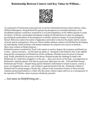 Relationship Between Context And Key Values In William...
An exploration of intertextual connections do reveal the relationship between context and key values.
William Shakespeare s King Richard III, portrays his protagonist as outwardly deformed, so his
Elizabethan audience would have assumed he is evil and manipulative in his ruthless passion to usurp
the throne. Al Pacino s postmodern docudrama Looking for Richard however takes an ambiguous
psychological interpretation of the protagonist as intellect and power hungry if not psychologically
flawed. Both texts explore the notion of appearance and reality to deceive the people and the concern
of power and its consequences. However, Pacino further enhances analysis into Richard by developing
his individuality which resonates with modern audiences by using his own success to promote ...
Show more content on Helpwriting.net ...
Richard has princes murdered by Tyrell, who reports in emotive disgust, the tyrannous and bloody act
is done... piteous massacre... yet this land was guilty of . Irrespective that Edward s heir is the rightful
king and the consequences for Richard are divine retribution, Richard exerts his power to become
king. Totally absorbed by his power on the throne, Richard accepts the challenge to battle with
Richmond, let s whip these stragglers o er the seas ... draw your arrows to the head , in juxtaposition to
Richmond s inspiring speech, God and our good cause fight upon our side ...God and Saint George,
Richmond and Victory! . Despite being injured, Richard is determined to remain in power, a horse, a
horse, my kingdom for a horse! , and willing to stand the hazard of the die . Richmond s defeat of
Richard with its animal imagery, bloody dog , reflects on the restoration of power to those divinely
ordained, portraying Richard as a villain who dies alone without respect and love as a consequences of
his rejection of Christian values to pursue relentlessly personal
... Get more on HelpWriting.net ...
 