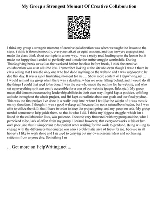My Group s Strongest Moment Of Creative Collaboration
I think my group s strongest moment of creative collaboration was when we taught the lesson to the
class. I think it flowed smoothly, everyone talked an equal amount, and that we were engaged and
made the class think about our topic in a new way. I was a rocky road leading up to the lesson but it
made me happy that it ended so perfectly and it made the entire struggle worthwhile. During
Thanksgiving break as well as the weekend before the class before break, I think the creative
collaboration was at an all time low. I remember looking at the site and even though I wasn t there in
class seeing that I was the only one who had done anything on the website and it was supposed to be
due that day. It was a super frustrating moment for me, ... Show more content on Helpwriting.net ...
I would remind my group when there was a deadline, when we were falling behind, and I would do all
the things I could that need to be done. I was the one who made the outline for the website, and who
set up everything so it was easily accessible for a user of our website (pages, links etc.). My group
mates did demonstrate amazing leadership abilities in their own way. Ingrid kept a positive, uplifting
attitude throughout the whole project, and Bri kept us realistic about our goals and our final product.
This was the first project I ve done in a really long time, where I felt like the weight of it was mostly
on my shoulders. I thought it was a good wakeup call because I m not a natural born leader, but I was
able to utilize the skills that I have in order to keep the project going, and my group on task. My group
needed someone to help guide them, so that is what I did. I think my biggest struggle, which isn t
listed on the collaboration lists, was patience. I became very frustrated with my group and the, what I
perceived to be, lack of effort from my group. I learned however, that everyone works at his or her
own pace, and that it s important to be patient when waiting for the work to get done. Being willing to
engage with the differences that emerge was also a problematic area of focus for me, because in all
honesty I like to work alone and I m used to carrying out my own personal ideas and not having
criticism from anyone else. Something I m
... Get more on HelpWriting.net ...
 