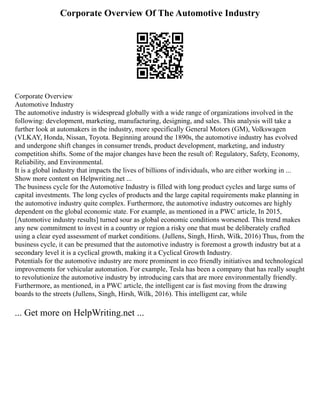 Corporate Overview Of The Automotive Industry
Corporate Overview
Automotive Industry
The automotive industry is widespread globally with a wide range of organizations involved in the
following: development, marketing, manufacturing, designing, and sales. This analysis will take a
further look at automakers in the industry, more specifically General Motors (GM), Volkswagen
(VLKAY, Honda, Nissan, Toyota. Beginning around the 1890s, the automotive industry has evolved
and undergone shift changes in consumer trends, product development, marketing, and industry
competition shifts. Some of the major changes have been the result of: Regulatory, Safety, Economy,
Reliability, and Environmental.
It is a global industry that impacts the lives of billions of individuals, who are either working in ...
Show more content on Helpwriting.net ...
The business cycle for the Automotive Industry is filled with long product cycles and large sums of
capital investments. The long cycles of products and the large capital requirements make planning in
the automotive industry quite complex. Furthermore, the automotive industry outcomes are highly
dependent on the global economic state. For example, as mentioned in a PWC article, In 2015,
[Automotive industry results] turned sour as global economic conditions worsened. This trend makes
any new commitment to invest in a country or region a risky one that must be deliberately crafted
using a clear eyed assessment of market conditions. (Jullens, Singh, Hirsh, Wilk, 2016) Thus, from the
business cycle, it can be presumed that the automotive industry is foremost a growth industry but at a
secondary level it is a cyclical growth, making it a Cyclical Growth Industry.
Potentials for the automotive industry are more prominent in eco friendly initiatives and technological
improvements for vehicular automation. For example, Tesla has been a company that has really sought
to revolutionize the automotive industry by introducing cars that are more environmentally friendly.
Furthermore, as mentioned, in a PWC article, the intelligent car is fast moving from the drawing
boards to the streets (Jullens, Singh, Hirsh, Wilk, 2016). This intelligent car, while
... Get more on HelpWriting.net ...
 