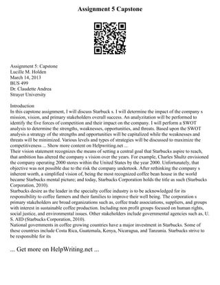 Assignment 5 Capstone
Assignment 5: Capstone
Lucille M. Holden
March 14, 2013
BUS 499
Dr. Claudette Andrea
Strayer University
Introduction
In this capstone assignment, I will discuss Starbuck s. I will determine the impact of the company s
mission, vision, and primary stakeholders overall success. An analyzitation will be performed to
identify the five forces of competition and their impact on the company. I will perform a SWOT
analysis to determine the strengths, weaknesses, opportunities, and threats. Based upon the SWOT
analysis a strategy of the strengths and opportunities will be capitalized while the weaknesses and
threats will be minimized. Various levels and types of strategies will be discussed to maximize the
competitiveness ... Show more content on Helpwriting.net ...
Their vision statement recognizes the means of setting a central goal that Starbucks aspire to reach,
that ambition has altered the company s vision over the years. For example, Charles Shultz envisioned
the company operating 2000 stores within the United States by the year 2000. Unfortunately, that
objective was not possible due to the risk the company undertook. After rethinking the company s
inherent worth, a simplified vision of, being the most recognized coffee bean house in the world
became Starbucks mental picture; and today, Starbucks Corporation holds the title as such (Starbucks
Corporation, 2010).
Starbucks desire as the leader in the specialty coffee industry is to be acknowledged for its
responsibility to coffee farmers and their families to improve their well being. The corporation s
primary stakeholders are broad organizations such as, coffee trade associations, suppliers, and groups
with interest in sustainable coffee production. Including non profit groups focused on human rights,
social justice, and environmental issues. Other stakeholders include governmental agencies such as, U.
S. AID (Starbucks Corporation, 2010).
National governments in coffee growing countries have a major investment in Starbucks. Some of
these countries include Costa Rica, Guatemala, Kenya, Nicaragua, and Tanzania. Starbucks strive to
be responsible for its
... Get more on HelpWriting.net ...
 