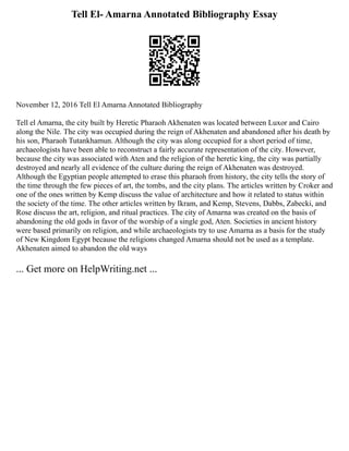 Tell El- Amarna Annotated Bibliography Essay
November 12, 2016 Tell El Amarna Annotated Bibliography
Tell el Amarna, the city built by Heretic Pharaoh Akhenaten was located between Luxor and Cairo
along the Nile. The city was occupied during the reign of Akhenaten and abandoned after his death by
his son, Pharaoh Tutankhamun. Although the city was along occupied for a short period of time,
archaeologists have been able to reconstruct a fairly accurate representation of the city. However,
because the city was associated with Aten and the religion of the heretic king, the city was partially
destroyed and nearly all evidence of the culture during the reign of Akhenaten was destroyed.
Although the Egyptian people attempted to erase this pharaoh from history, the city tells the story of
the time through the few pieces of art, the tombs, and the city plans. The articles written by Croker and
one of the ones written by Kemp discuss the value of architecture and how it related to status within
the society of the time. The other articles written by Ikram, and Kemp, Stevens, Dabbs, Zabecki, and
Rose discuss the art, religion, and ritual practices. The city of Amarna was created on the basis of
abandoning the old gods in favor of the worship of a single god, Aten. Societies in ancient history
were based primarily on religion, and while archaeologists try to use Amarna as a basis for the study
of New Kingdom Egypt because the religions changed Amarna should not be used as a template.
Akhenaten aimed to abandon the old ways
... Get more on HelpWriting.net ...
 