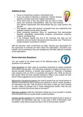 Additional tips
•
•
•

•
•

•

Focus on presenting a positive, enthusiastic tone.
If you are asked to describe a weakness, mention lessons
learned, and steer away from negative descriptions.
Think about three or four key points that you want to make
about your personal characteristics, skills you have learned,
and relevant experiences that demonstrate that you could perform the
job well.
Find specific, rather than general, ex-amples from your experience that
illustrate important points about yourself.
When answering questions, focus on experiences that demonstrate
flexibility, adaptability, responsibility, progress, achievement, creativity,
initiative, and leadership.
If the employer signals the end of the interview and asks you for
questions, and you haven't discussed some key points, say: "There are a
couple of points I would like to mention."

After the interview, write a brief thank you letter. Express your appreciation for
the opportunity to interview and learn about the organization, re-confirm your
interest, and re-emphasize how your background and skills might be of interest
to the organization.

Some Interview Questions
You can expect to be asked some of the following types of
questions in an interview.
Case Questions are often used by consulting companies to assess analytical
and problem solving skills. The interviewer presents a situation and asks you to
discuss possible solutions. A sample case question is, "Describe a managed
care company that you think is successful and explain why. What do they do
that works? What are their potential problems? What is your outlook for their
future? What suggestions do you have for their future?"
Behavioral or situational questions are used to assess how you would behave in
different circumstances and to predict your behavior in future, similar situations.
An interviewer may ask, "Tell me about a time when a team you were working
on was unable to proceed due to some interpersonal conflict. How did you
respond, and what role did you play on the team?"
Role-play questions entail the interviewer asking you to put yourself in another
role and decide how you would handle a specific problem.
Industry-specific questions are questions regarding the latest trends or issues in
the industry. An interviewer may ask, "If you were a CEO of Microsoft’s main
competitor, what actions would you take in the on-line services market?"

 