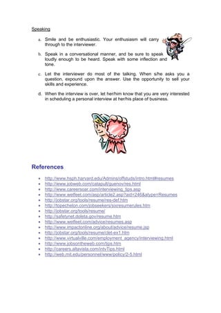 Speaking
a. Smile and be enthusiastic. Your enthusiasm will carry
through to the interviewer.
b. Speak in a conversational manner, and be sure to speak
loudly enough to be heard. Speak with some inflection and
tone.
c. Let the interviewer do most of the talking. When s/he asks you a
question, expound upon the answer. Use the opportunity to sell your
skills and experience.
d. When the interview is over, let her/him know that you are very interested
in scheduling a personal interview at her/his place of business.

References
•
•
•
•
•
•
•
•
•
•
•
•
•
•
•

http://www.hsph.harvard.edu/Admins/offstuds/intro.html#resumes
http://www.jobweb.com/catapult/guenov/res.html
http://www.careersoar.com/interviewing_tips.asp
http://www.wetfeet.com/asp/article2.asp?aid=246&atype=Resumes
http://jobstar.org/tools/resume/res-def.htm
http://topechelon.com/jobseekers/sixresumerules.htm
http://jobstar.org/tools/resume/
http://safetynet.doleta.gov/resume.htm
http://www.wetfeet.com/advice/resumes.asp
http://www.impactonline.org/about/advice/resume.jsp
http://jobstar.org/tools/resume/clet-ex1.htm
http://www.virtualville.com/employment_agency/interviewing.html
http://www.jobsontheweb.com/tips.htm
http://careers.altavista.com/intvTips.html
http://web.mit.edu/personnel/www/policy/2-5.html

 