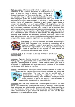 Work experience Internships and volunteer experience can be
considered in this section if they relate to your professional
goals, or you can create a section called "Additional or
Related Experience," or "Community Service." In a CV, work
and education may be listed in chronological order however
many employers prefer the reverse chronological order (put
your last job first and work backward to your first). It should include title of
position, name of organization, location of work (town, state), dates of
employment, describe your work responsibilities with emphasis on specific
skills and achievements. When describing work experience, summarize your
accomplishments rather than listing job tasks. Students and recent grads often
fail to make an effective presentation of their experience because they use too
narrow a definition of work experience. First of all, relevant "work" experience is
in no way limited to paid employment. Also consider including nonpaid work,
volunteer work, part-time and temporary positions, internships, unstructured
work, self-employment, odd jobs, and miscellaneous informal services you may
have provided to your academic department or a favored professor.
Publications List those publications that relate directly to your
career goal. Employers most interested in publications will be
teaching hospitals, research organizations, consulting, and
international organizations. It is usually recommended to
create a separate list and indicate on your resume that
publications are available upon request.
Computer skills It is advisable to provide information about your
computer skills.
Languages If you are fluent or conversant in several languages, list
the languages you speak and/or write as follows: "Fluent in French, proficient in
Japanese, knowledgeable in Spanish." Think carefully about your level of
proficiency. Do not overrate your skills as you may be asked to demonstrate
your language ability during an interview.
Interests One or two lines about your outside interests, hobbies, or travels can
sometimes add interesting information to the interview and may spark
conversation. You may add key or special skills or
competencies,
leadership
experience
in
volunteer
organizations Generally, avoid information about your marital
status, children, or age in this section (unless you feel it is
relevant to the work you will be expected to do).
References You can write "References Available upon Request" if you have
space. Employers will ask directly for references, so prepare a list with names,
titles, addresses, and telephone/fax numbers. Ask people if they are willing to
serve as references before you give their names to a potential employer. Give
careful consideration to your choice of references, as some will be more
appropriate to an employer than others.

 