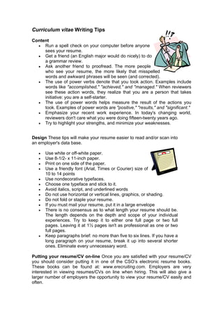 Curriculum vitae Writing Tips
Content
• Run a spell check on your computer before anyone
sees your resume.
• Get a friend (an English major would do nicely) to do
a grammar review.
• Ask another friend to proofread. The more people
who see your resume, the more likely that misspelled
words and awkward phrases will be seen (and corrected).
• The use of power verbs denote that you took action. Examples include
words like "accomplished," "achieved," and "managed." When reviewers
see these action words, they realize that you are a person that takes
initiative: you are a self-starter.
• The use of power words helps measure the result of the actions you
took. Examples of power words are "positive," "results," and "significant."
• Emphasize your recent work experience. In today's changing world,
reviewers don't care what you were doing fifteen-twenty years ago.
• Try to highlight your strengths, and minimize your weaknesses.
Design These tips will make your resume easier to read and/or scan into
an employer's data base.
•
•
•
•
•
•
•
•
•
•
•

•

Use white or off-white paper.
Use 8-1/2- x 11-inch paper.
Print on one side of the paper.
Use a friendly font (Arial, Times or Courier) size of
10 to 14 points
Use nondecorative typefaces.
Choose one typeface and stick to it.
Avoid italics, script, and underlined words
Do not use horizontal or vertical lines, graphics, or shading.
Do not fold or staple your resume.
If you must mail your resume, put it in a large envelope
There is no consensus as to what length your resume should be.
The length depends on the depth and scope of your individual
experiences. Try to keep it to either one full page or two full
pages. Leaving it at 1½ pages isn't as professional as one or two
full pages.
Keep paragraphs brief: no more than five to six lines. If you have a
long paragraph on your resume, break it up into several shorter
ones. Eliminate every unnecessary word.

Putting your resume/CV on-line Once you are satisfied with your resume/CV
you should consider putting it in one of the CSO’s electronic resume books.
These books can be found at: www.erecruiting.com. Employers are very
interested in viewing resumes/CVs on line when hiring. This will also give a
larger number of employers the opportunity to view your resume/CV easily and
often.

 