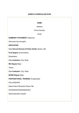 SAMPLE CURRICULUM VITAE

NAME
Address
Phone Number
Email
SUMMARY STATEMENT (Optional)
Discusses key strengths
EDUCATION:
Date Harvard School of Public Health, Boston, MA
Ph.D Degree Concentration,
Dissertation
Date Institution, City, State
MA Degree Major
Thesis
Date Institution, City, State
BA/BS Degree Major
POSTDOCTURAL TRAINING (If applicable)
FELLOWSHIPS
Dates Field of Research Place Title
INTERNSHIPS/RESIDENCIES
Dates Specialty Hospital

 