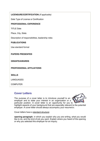 LICENSURE/CERTIFICATION (If applicable)
Date Type of License or Certification
PROFESSIONAL EXPERIENCE
TITLE Date
Place, City, State
Description of responsibilities, leadership roles
PUBLICATIONS
Use standard format
PAPERS PRESENTED
GRANTS/AWARDS
PROFESSIONAL AFFILIATIONS
SKILLS
LANGUAGES
COMPUTER

Cover Letters
The purpose of a cover letter is to introduce yourself to an
employer and to state your interest in an organization or a
particular position. A cover letter is an opportunity for you to
highlight aspects of your background that are especially relevant to the potential
employer. A cover letter should always accompany your resume/cv.
Cover letters have a standard structure:
opening paragraph, in which you explain why you are writing, what you would
like to do, and the kind of job you want. Explain where you heard of the opening
or why you selected this employer for an inquiry.

 