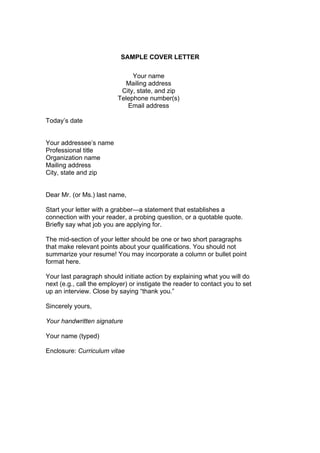 SAMPLE COVER LETTER
Your name
Mailing address
City, state, and zip
Telephone number(s)
Email address
Today’s date
Your addressee’s name
Professional title
Organization name
Mailing address
City, state and zip
Dear Mr. (or Ms.) last name,
Start your letter with a grabber—a statement that establishes a
connection with your reader, a probing question, or a quotable quote.
Briefly say what job you are applying for.
The mid-section of your letter should be one or two short paragraphs
that make relevant points about your qualifications. You should not
summarize your resume! You may incorporate a column or bullet point
format here.
Your last paragraph should initiate action by explaining what you will do
next (e.g., call the employer) or instigate the reader to contact you to set
up an interview. Close by saying “thank you.”
Sincerely yours,
Your handwritten signature
Your name (typed)
Enclosure: Curriculum vitae

 