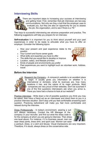 Interviewing Skills
There are important steps to increasing your success at interviewing
and getting hired. First, remember that job interviews are two-way
communications. Not only are they a tool that the employer uses to
evaluate you, but they are also an opportunity for you to assess
the job, the organization, and to see if there is a "fit."
Two keys to successful interviewing are advance preparation and practice. The
following suggestions will help you prepare for an interview:
Self-evaluation It is important for you to think about yourself and your past
experiences in order to be ready to articulate what you have to offer an
employer. Consider the following topics:
•
•
•
•
•
•
•

How your present and past experience relate to the
position
Your current and future career goals
What skills and expertise you have to offer
The skills that you would like to develop or improve
Location, salary, and lifestyle priorities
Kinds of people and environments you prefer
Past experiences you want to highlight such as volunteer work, hobbies,
travel

Before the Interview
Research the Company - A company's website is an excellent place
to begin. It usually gives you information on whether it is
international or domestic, what its revenues are, how many
locations it has, and the nature of its major products. Most
companies are very proud of their websites. Don't be surprised if
one of the first questions interviewers ask when you arrive is,
"Have you have had a chance to look at our website?"
Practice interviews - Write down a list of possible questions you think you may
be asked, then have a friend act as an interviewer and direct them to you in a
practice interview situation. Don't stop until you feel comfortable answering each
question. Practicing beforehand will make you feel more comfortable and
relaxed during the interview.
Dress Professionally - In today's environment, wearing a suit
isn't always necessary. Contact the HR Manager of the
company or your recruiter, and find out what the dress code is
for the company at which you are going to interview. Then dress
one level above. For instance, if it is business casual, men can
wear dress pants, dress shirt, and sport coat. Women can wear
a pantsuit, dress, or a skirt and blouse. Visual impressions are very important.
Therefore, if in doubt, always dress on the conservative side.

 