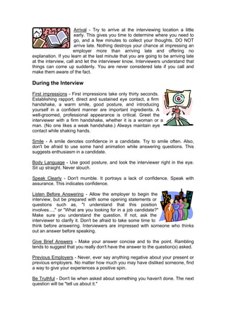 Arrival - Try to arrive at the interviewing location a little
early. This gives you time to determine where you need to
go, and a few minutes to collect your thoughts. DO NOT
arrive late. Nothing destroys your chance at impressing an
employer more than arriving late and offering no
explanation. If you learn at the last minute that you are going to be arriving late
at the interview, call and let the interviewer know. Interviewers understand that
things can come up suddenly. You are never considered late if you call and
make them aware of the fact.

During the Interview
First impressions - First impressions take only thirty seconds.
Establishing rapport, direct and sustained eye contact, a firm
handshake, a warm smile, good posture, and introducing
yourself in a confident manner are important ingredients. A
well-groomed, professional appearance is critical. Greet the
interviewer with a firm handshake, whether it is a woman or a
man. (No one likes a weak handshake.) Always maintain eye
contact while shaking hands.
Smile - A smile denotes confidence in a candidate. Try to smile often. Also,
don't be afraid to use some hand animation while answering questions. This
suggests enthusiasm in a candidate.
Body Language - Use good posture, and look the interviewer right in the eye.
Sit up straight. Never slouch.
Speak Clearly - Don't mumble. It portrays a lack of confidence. Speak with
assurance. This indicates confidence.
Listen Before Answering - Allow the employer to begin the
interview, but be prepared with some opening statements or
questions such as, "I understand that this position
involves…," or "What are you looking for in a job candidate?"
Make sure you understand the question. If not, ask the
interviewer to clarify it. Don't be afraid to take some time to
think before answering. Interviewers are impressed with someone who thinks
out an answer before speaking.
Give Brief Answers - Make your answer concise and to the point. Rambling
tends to suggest that you really don't have the answer to the question(s) asked.
Previous Employers - Never, ever say anything negative about your present or
previous employers. No matter how much you may have disliked someone, find
a way to give your experiences a positive spin.
Be Truthful - Don't lie when asked about something you haven't done. The next
question will be "tell us about it."

 