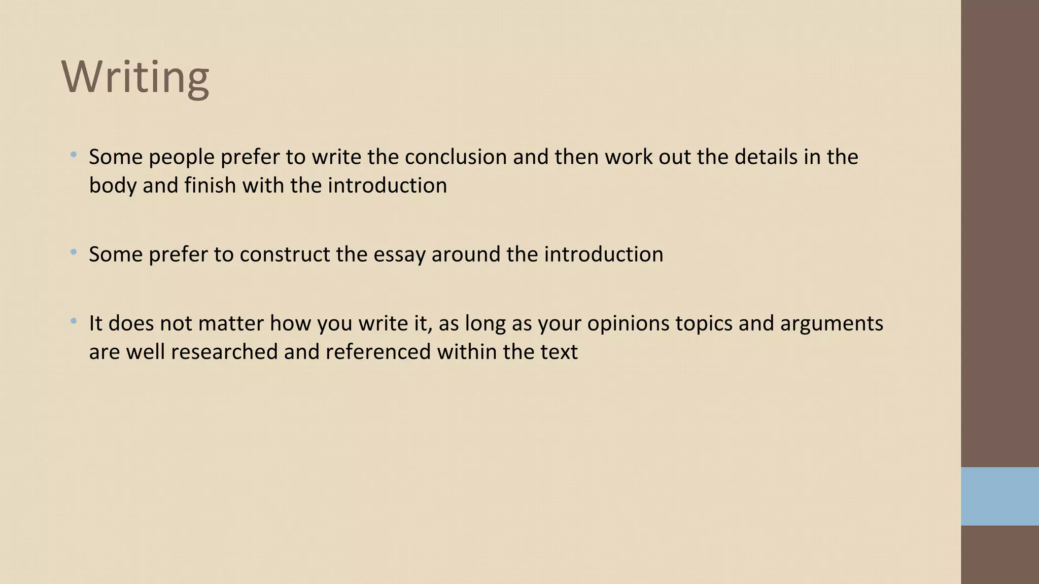 • Some people prefer to write the conclusion and then work out the details in the
body and finish with the introduction
• Some prefer to construct the essay around the introduction
• It does not matter how you write it, as long as your opinions topics and arguments
are well researched and referenced within the text
Writing
 