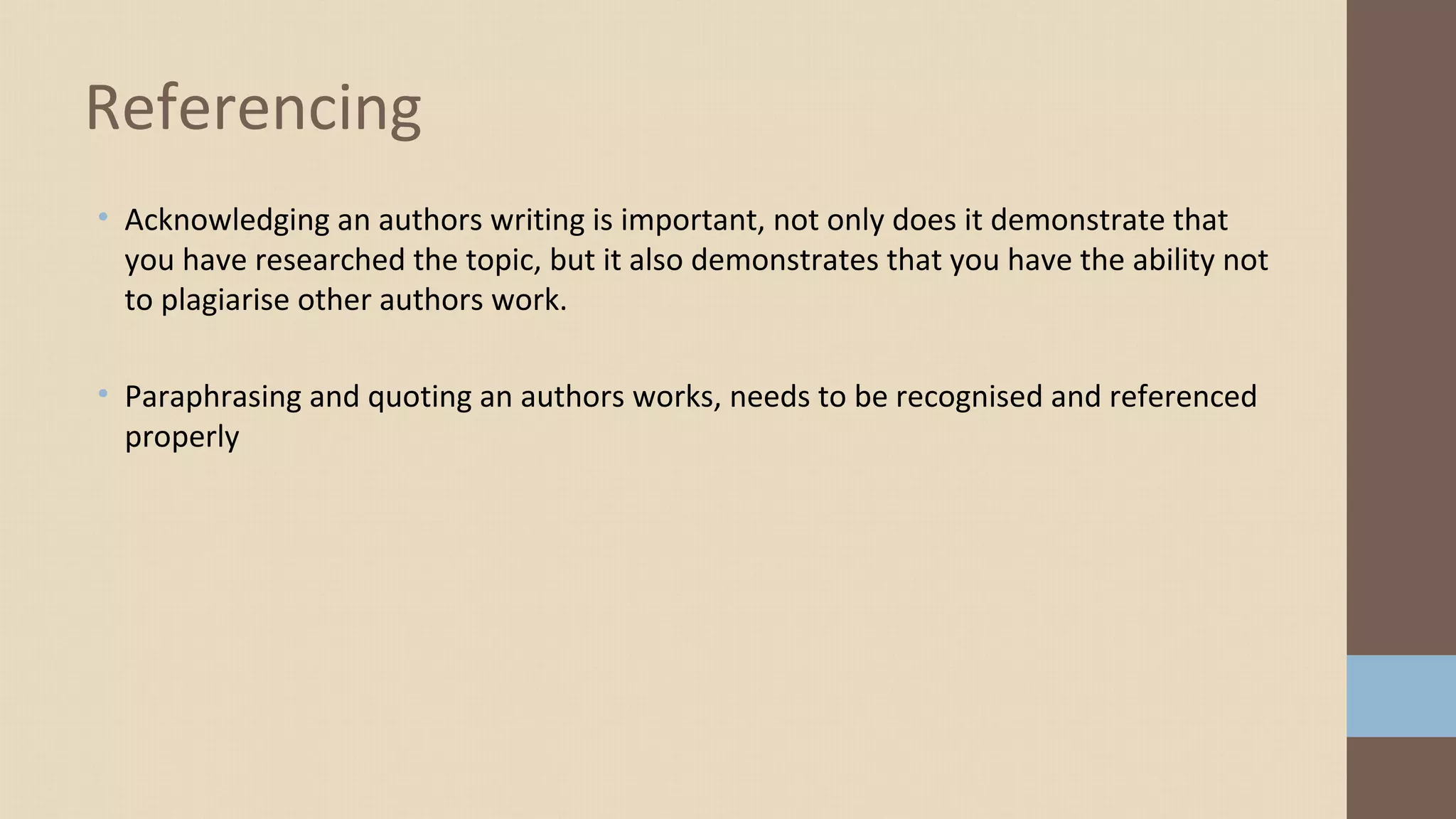 • Acknowledging an authors writing is important, not only does it demonstrate that
you have researched the topic, but it also demonstrates that you have the ability not
to plagiarise other authors work.
• Paraphrasing and quoting an authors works, needs to be recognised and referenced
properly
Referencing
 