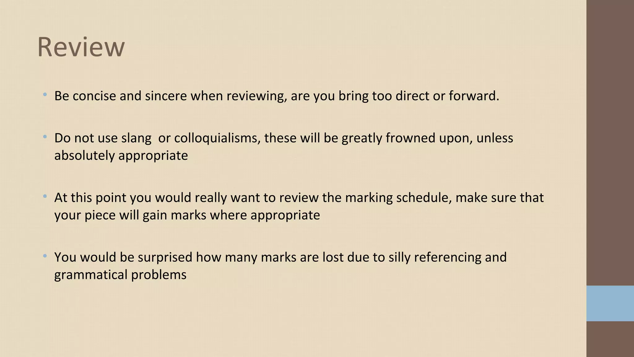 • Be concise and sincere when reviewing, are you bring too direct or forward.
• Do not use slang or colloquialisms, these will be greatly frowned upon, unless
absolutely appropriate
• At this point you would really want to review the marking schedule, make sure that
your piece will gain marks where appropriate
• You would be surprised how many marks are lost due to silly referencing and
grammatical problems
Review
 