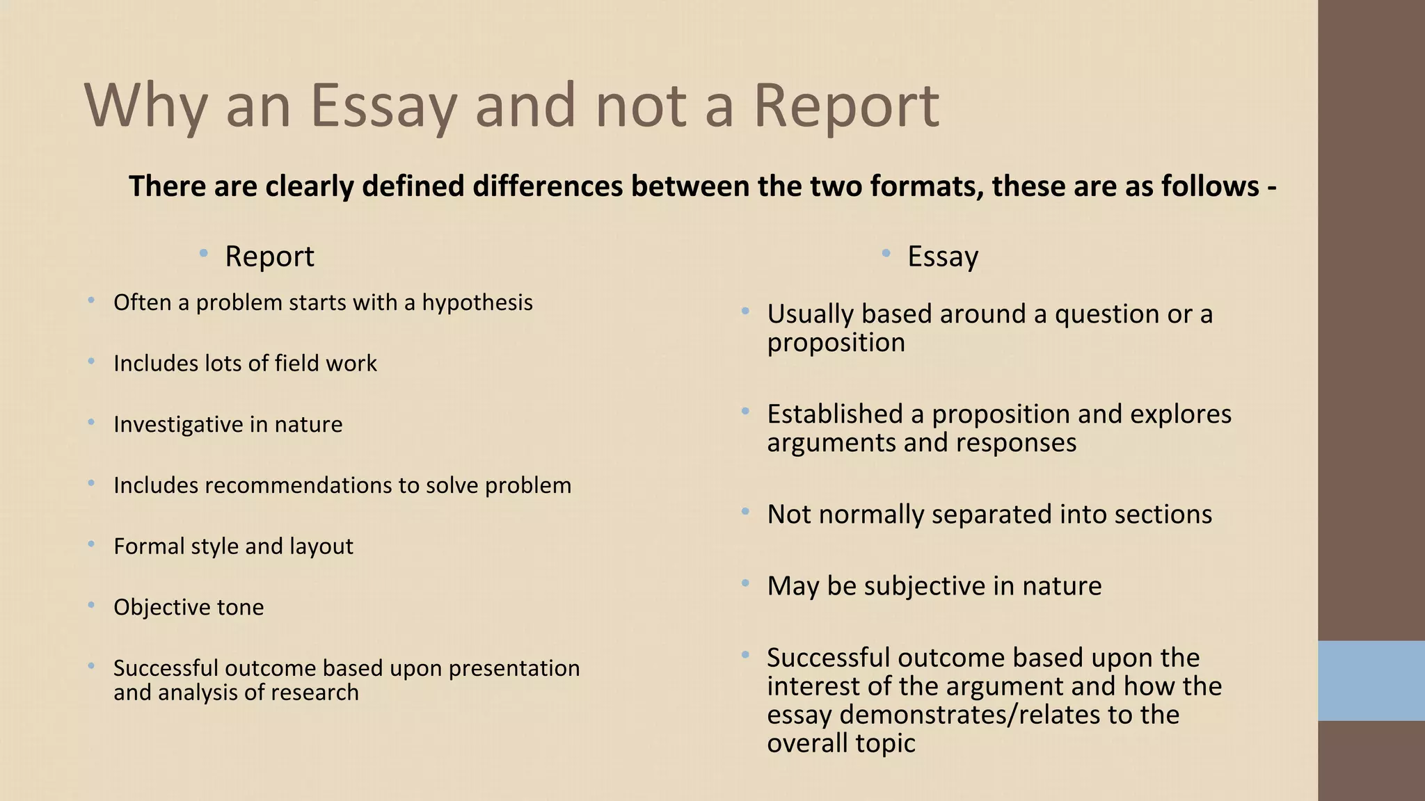 There are clearly defined differences between the two formats, these are as follows -
Why an Essay and not a Report
• Often a problem starts with a hypothesis
• Includes lots of field work
• Investigative in nature
• Includes recommendations to solve problem
• Formal style and layout
• Objective tone
• Successful outcome based upon presentation
and analysis of research
• Usually based around a question or a
proposition
• Established a proposition and explores
arguments and responses
• Not normally separated into sections
• May be subjective in nature
• Successful outcome based upon the
interest of the argument and how the
essay demonstrates/relates to the
overall topic
• Report • Essay
 