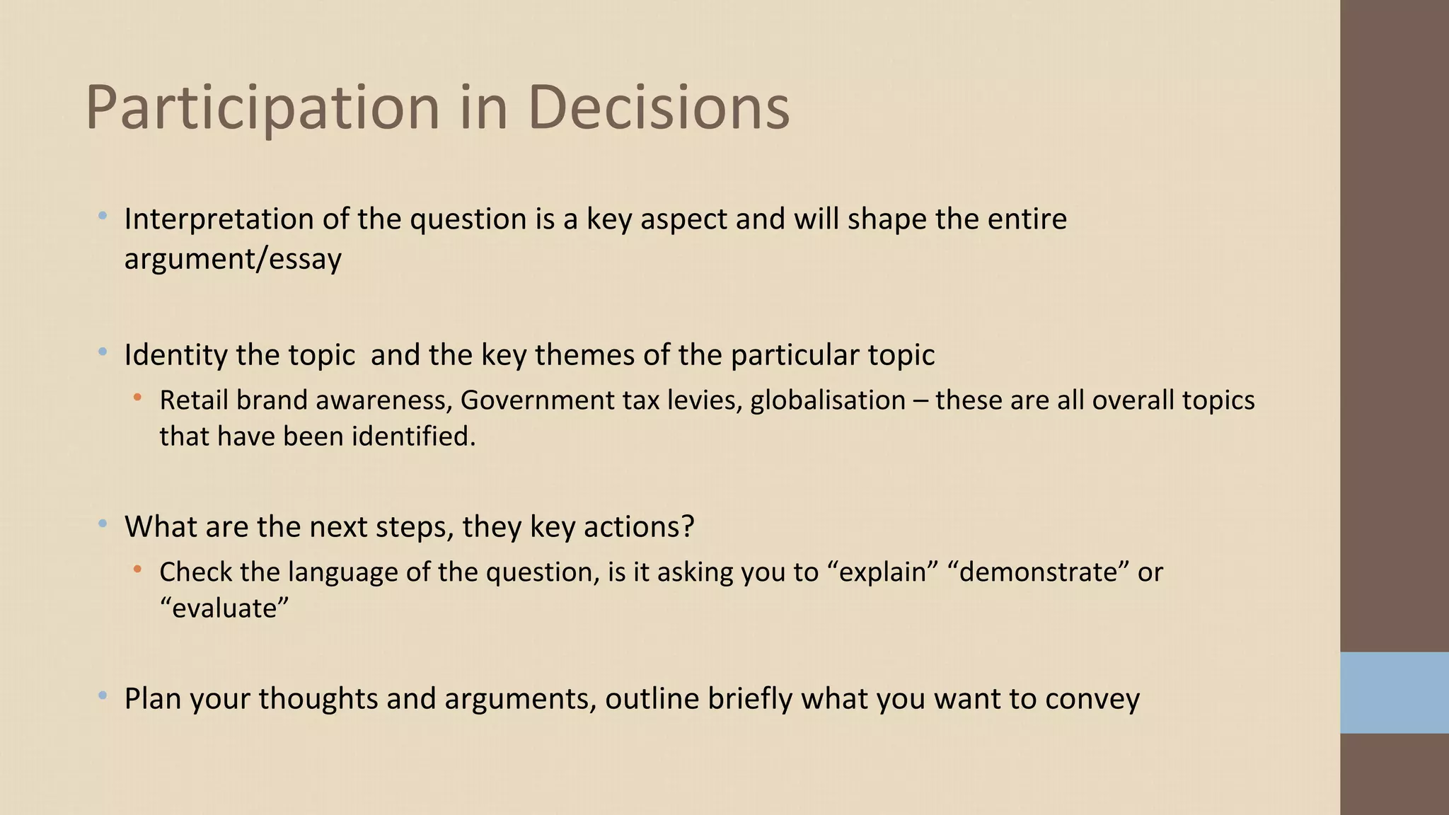• Interpretation of the question is a key aspect and will shape the entire
argument/essay
• Identity the topic and the key themes of the particular topic
• Retail brand awareness, Government tax levies, globalisation – these are all overall topics
that have been identified.
• What are the next steps, they key actions?
• Check the language of the question, is it asking you to “explain” “demonstrate” or
“evaluate”
• Plan your thoughts and arguments, outline briefly what you want to convey
Participation in Decisions
 