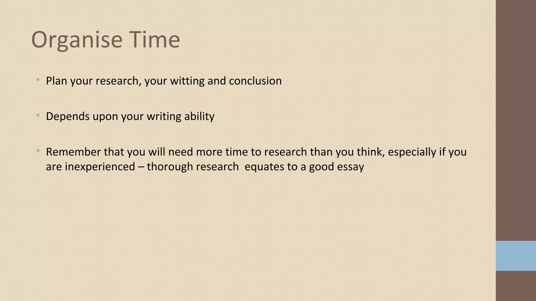 • Plan your research, your witting and conclusion
• Depends upon your writing ability
• Remember that you will need more time to research than you think, especially if you
are inexperienced – thorough research equates to a good essay
Organise Time
 
