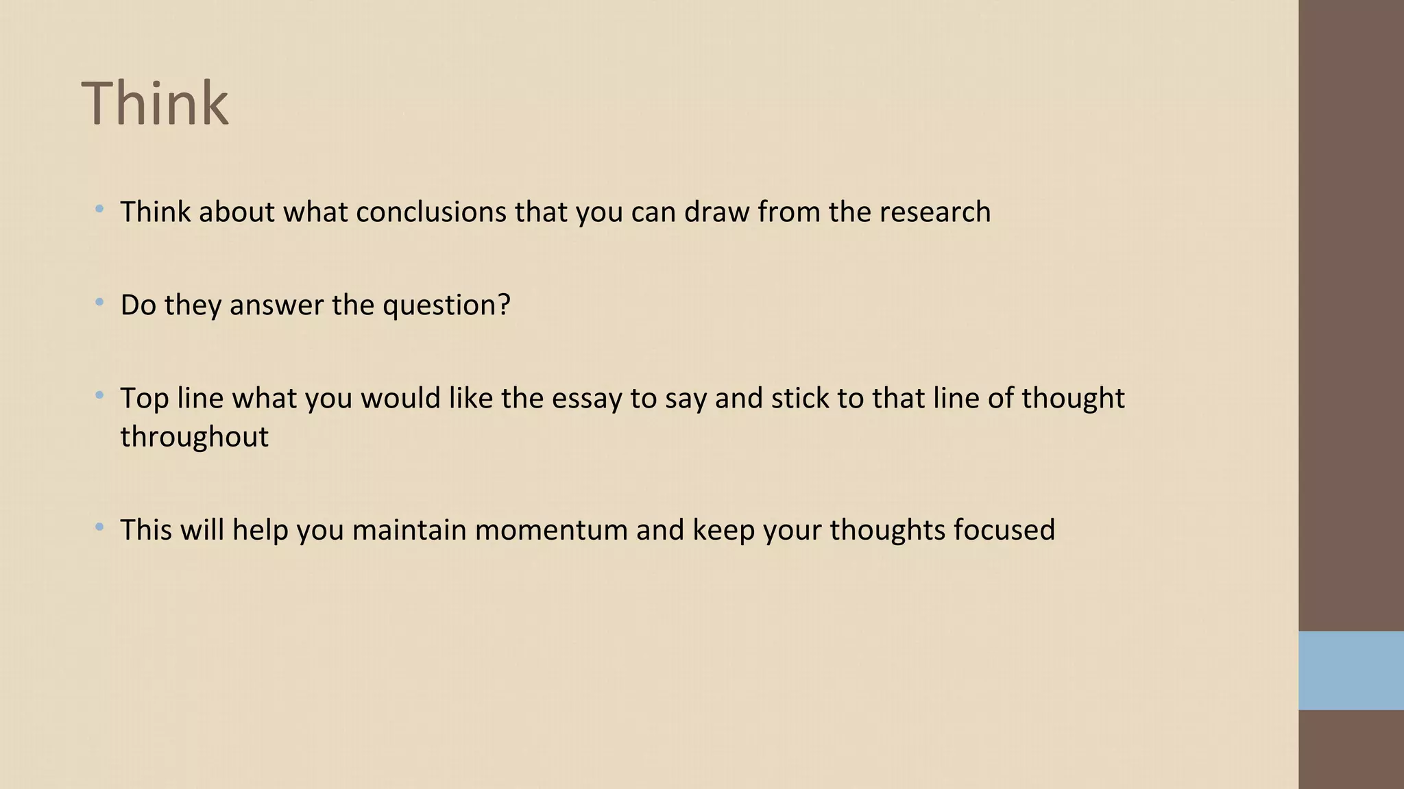 • Think about what conclusions that you can draw from the research
• Do they answer the question?
• Top line what you would like the essay to say and stick to that line of thought
throughout
• This will help you maintain momentum and keep your thoughts focused
Think
 