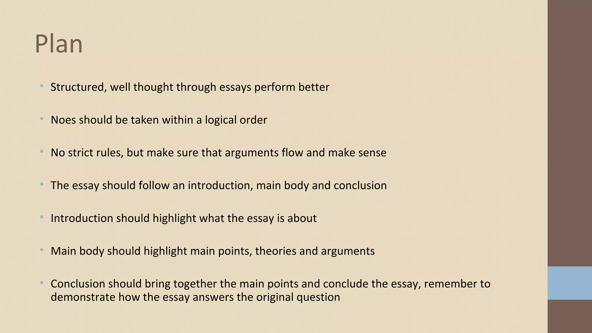 • Structured, well thought through essays perform better
• Noes should be taken within a logical order
• No strict rules, but make sure that arguments flow and make sense
• The essay should follow an introduction, main body and conclusion
• Introduction should highlight what the essay is about
• Main body should highlight main points, theories and arguments
• Conclusion should bring together the main points and conclude the essay, remember to
demonstrate how the essay answers the original question
Plan
 